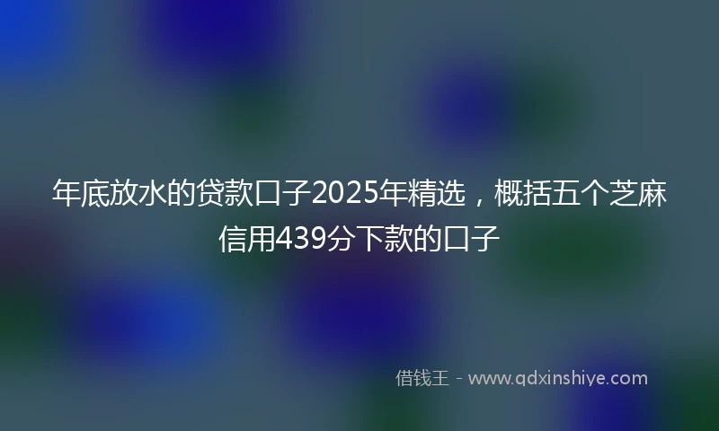 年底放水的贷款口子2025年精选，概括五个芝麻信用439分下款的口子