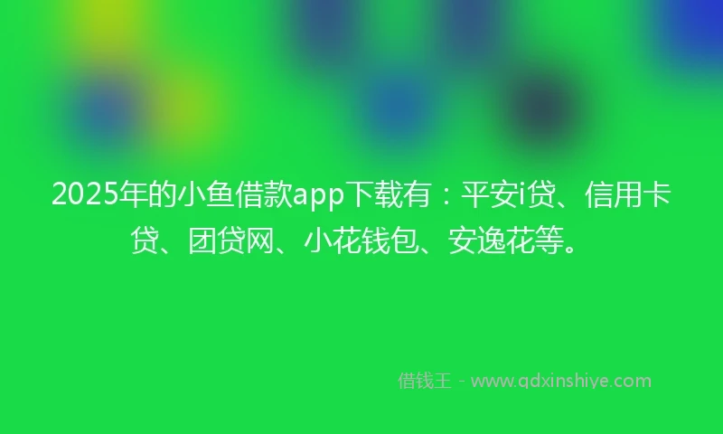 2025年的小鱼借款app下载有：平安i贷、信用卡贷、团贷网、小花钱包、安逸花等。
