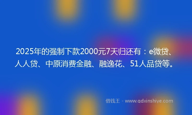 2025年的强制下款2000元7天归还有：e微贷、人人贷、中原消费金融、融逸花、51人品贷等。