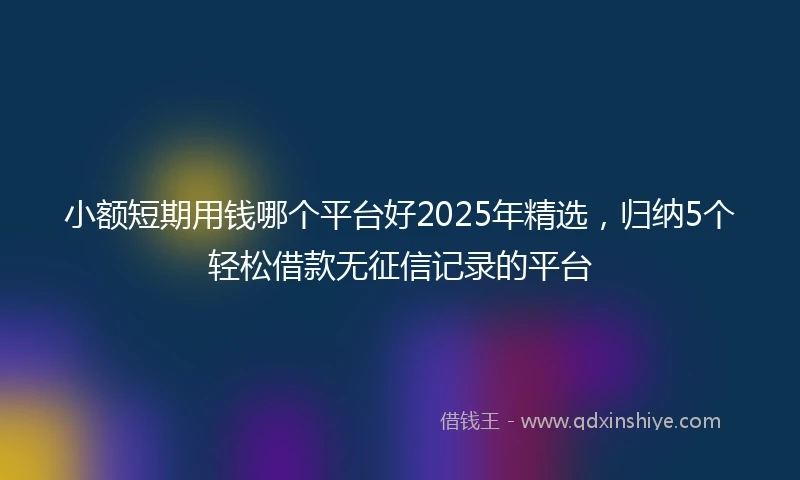 小额短期用钱哪个平台好2025年精选，归纳5个轻松借款无征信记录的平台
