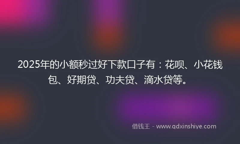 2025年的小额秒过好下款口子有：花呗、小花钱包、好期贷、功夫贷、滴水贷等。