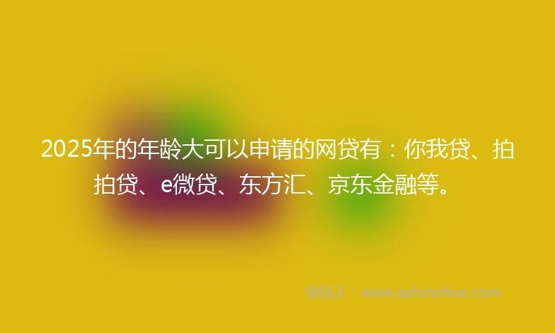 2025年的年龄大可以申请的网贷有：你我贷、拍拍贷、e微贷、东方汇、京东金融等。