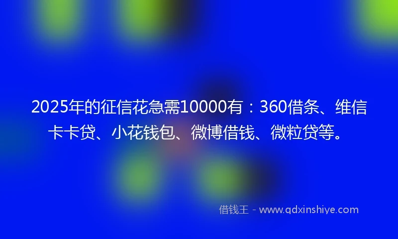 2025年的征信花急需10000有：360借条、维信卡卡贷、小花钱包、微博借钱、微粒贷等。