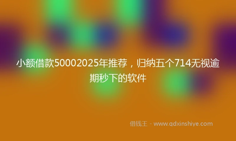 小额借款50002025年推荐，归纳五个714无视逾期秒下的软件