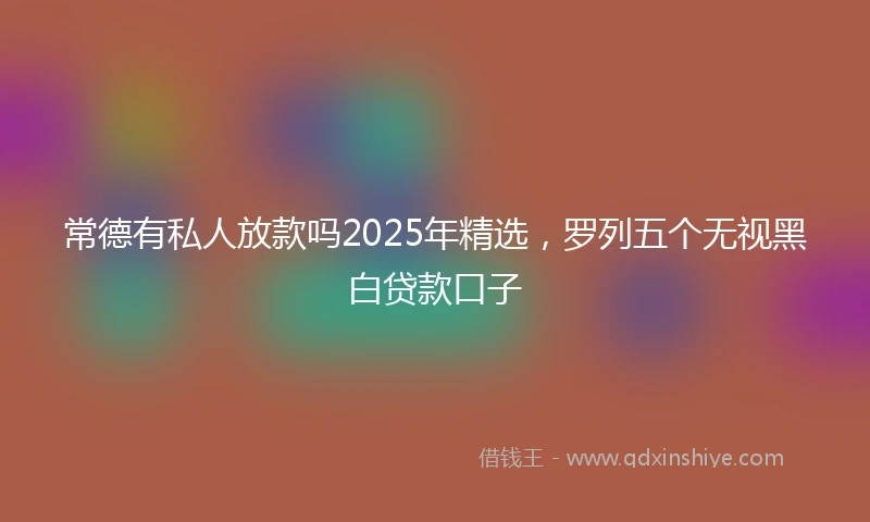 常德有私人放款吗2025年精选，罗列五个无视黑白贷款口子