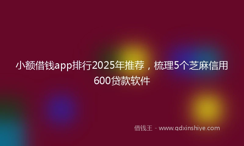 小额借钱app排行2025年推荐，梳理5个芝麻信用600贷款软件