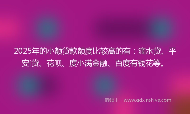 2025年的小额贷款额度比较高的有：滴水贷、平安i贷、花呗、度小满金融、百度有钱花等。