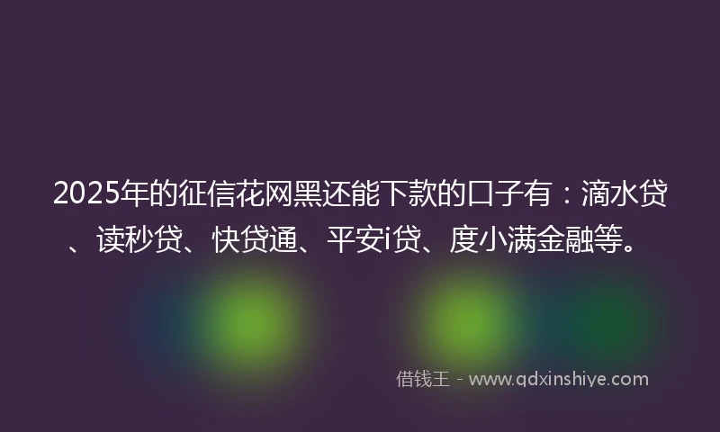 2025年的征信花网黑还能下款的口子有：滴水贷、读秒贷、快贷通、平安i贷、度小满金融等。