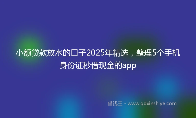 小额贷款放水的口子2025年精选，整理5个手机身份证秒借现金的app