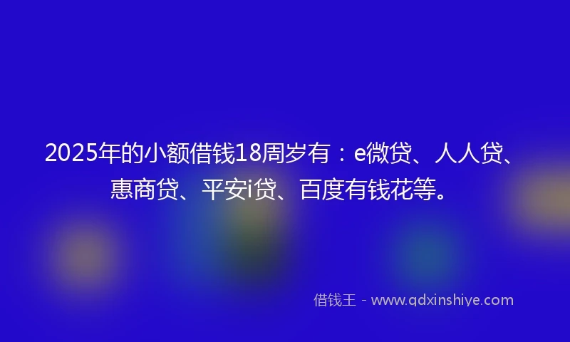 2025年的小额借钱18周岁有：e微贷、人人贷、惠商贷、平安i贷、百度有钱花等。