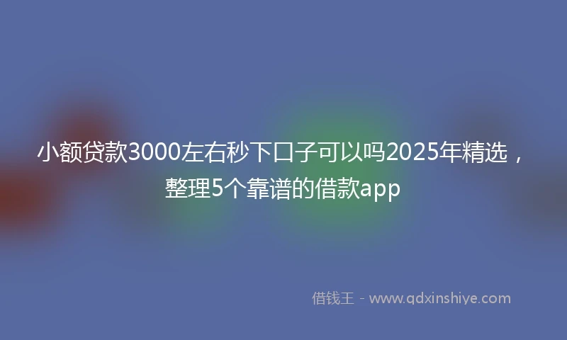 小额贷款3000左右秒下口子可以吗2025年精选，整理5个靠谱的借款app