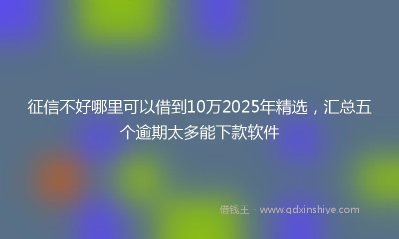 征信不好哪里可以借到10万2025年精选,汇总五个逾期太多能下款软件