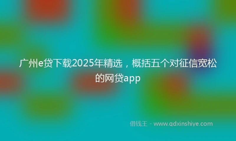 广州e贷下载2025年精选，概括五个对征信宽松的网贷app