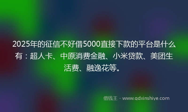 2025年的征信不好借5000直接下款的平台是什么有：超人卡、中原消费金融、小米贷款、美团生活费、融逸花等。