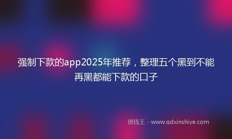 强制下款的app2025年推荐，整理五个黑到不能再黑都能下款的口子
