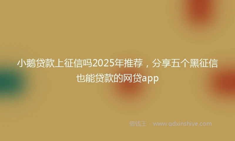 小鹅贷款上征信吗2025年推荐，分享五个黑征信也能贷款的网贷app