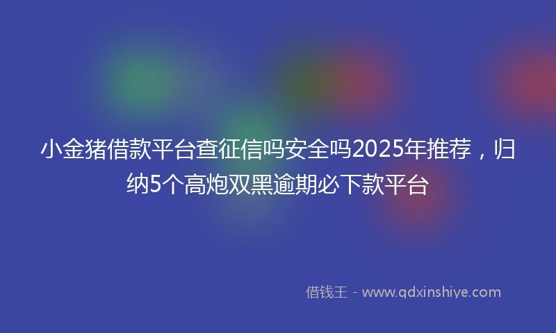 小金猪借款平台查征信吗安全吗2025年推荐，归纳5个高炮双黑逾期必下款平台