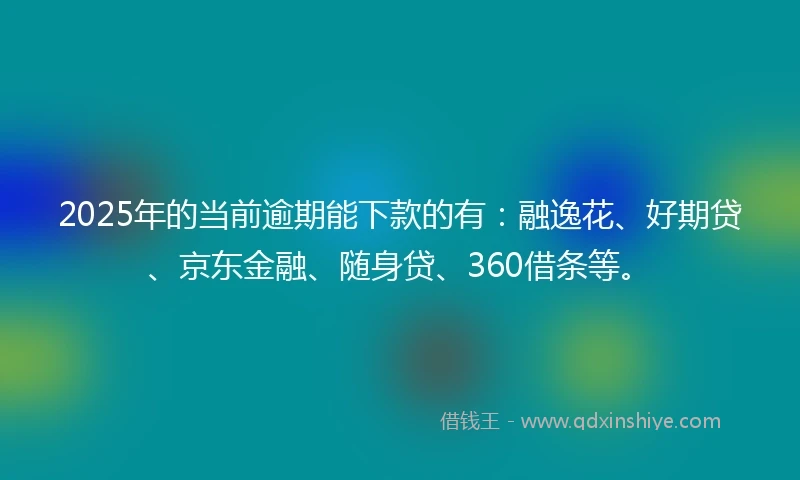 2025年的当前逾期能下款的有：融逸花、好期贷、京东金融、随身贷、360借条等。