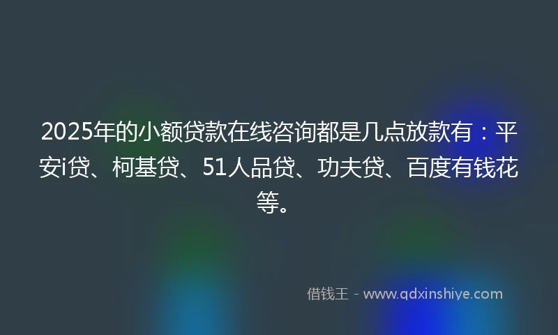2025年的小额贷款在线咨询都是几点放款有：平安i贷、柯基贷、51人品贷、功夫贷、百度有钱花等。
