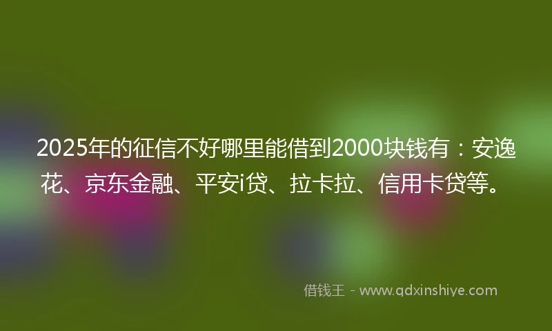 2025年的征信不好哪里能借到2000块钱有：安逸花、京东金融、平安i贷、拉卡拉、信用卡贷等。