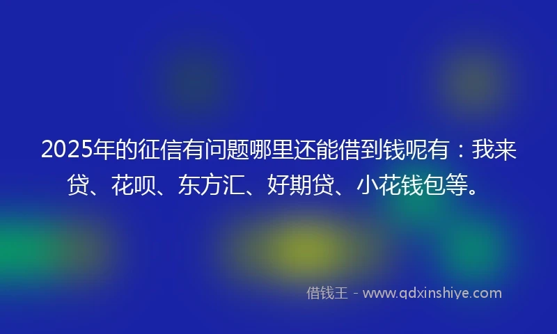 2025年的征信有问题哪里还能借到钱呢有：我来贷、花呗、东方汇、好期贷、小花钱包等。