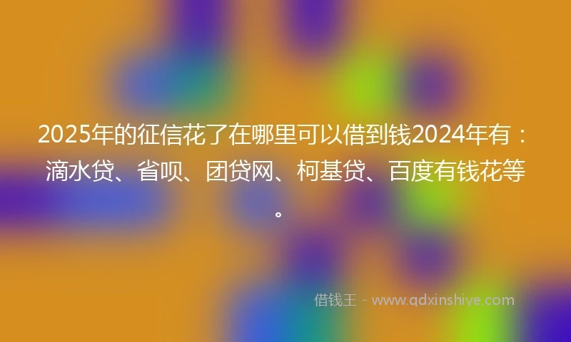 2025年的征信花了在哪里可以借到钱2024年有：滴水贷、省呗、团贷网、柯基贷、百度有钱花等。