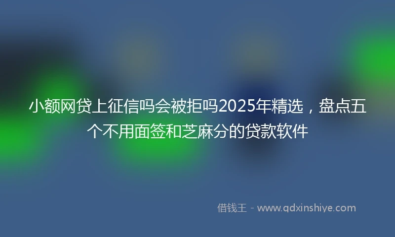 小额网贷上征信吗会被拒吗2025年精选，盘点五个不用面签和芝麻分的贷款软件