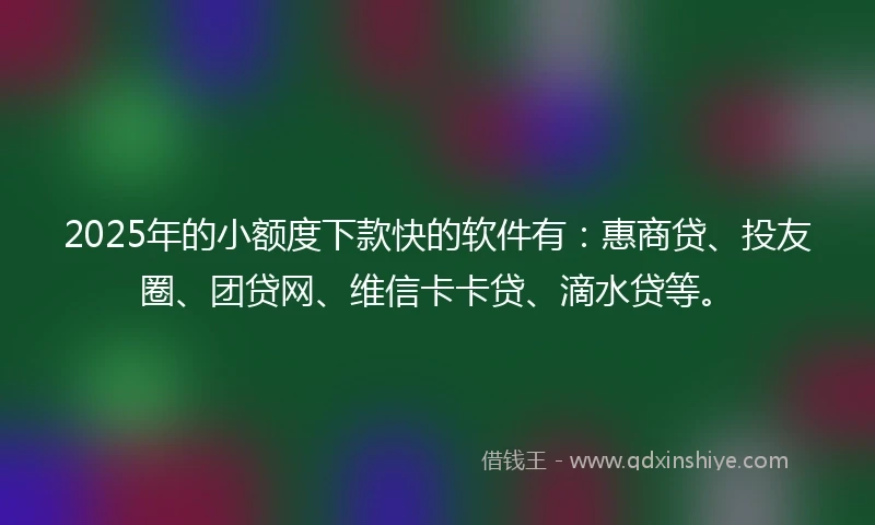 2025年的小额度下款快的软件有：惠商贷、投友圈、团贷网、维信卡卡贷、滴水贷等。