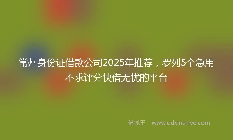常州身份证借款公司2025年推荐，罗列5个急用不求评分快借无忧的平台