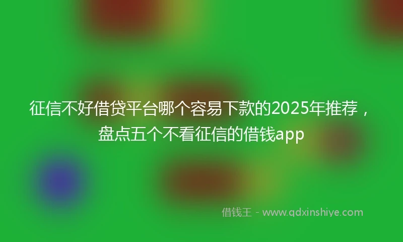 征信不好借贷平台哪个容易下款的2025年推荐，盘点五个不看征信的借钱app