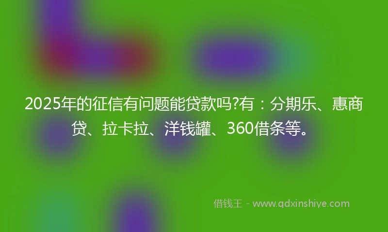 2025年的征信有问题能贷款吗?有：分期乐、惠商贷、拉卡拉、洋钱罐、360借条等。