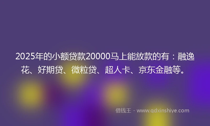 2025年的小额贷款20000马上能放款的有：融逸花、好期贷、微粒贷、超人卡、京东金融等。