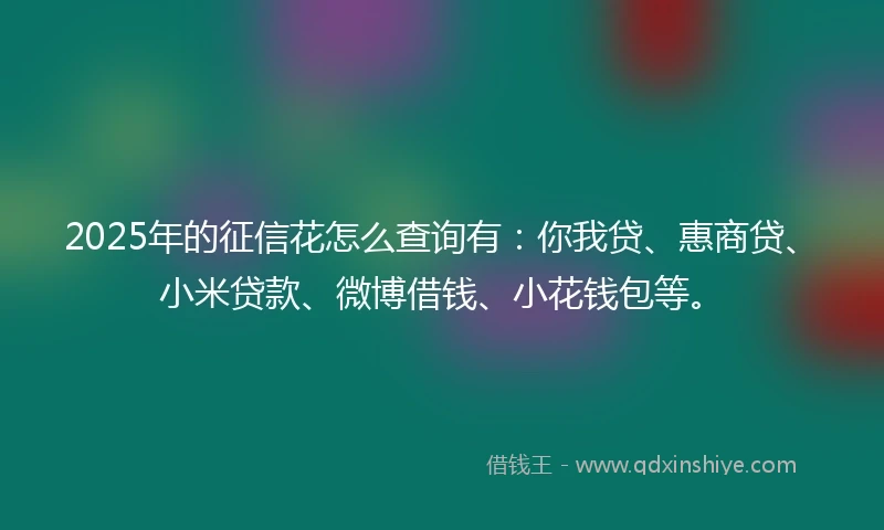 2025年的征信花怎么查询有：你我贷、惠商贷、小米贷款、微博借钱、小花钱包等。