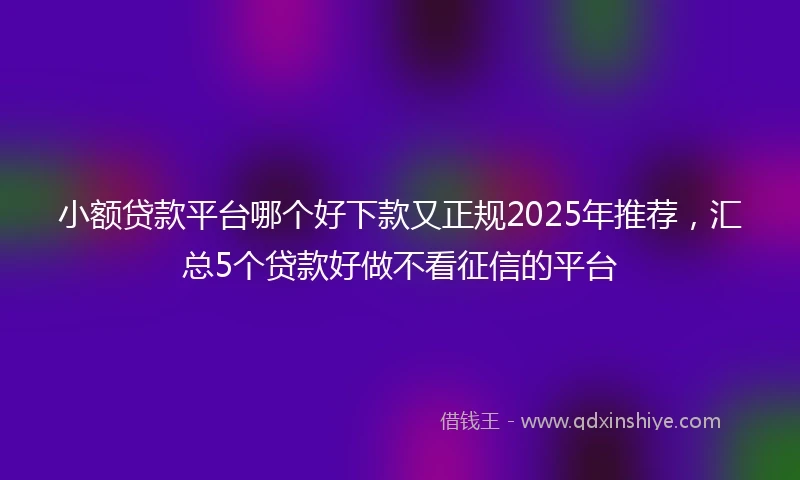 小额贷款平台哪个好下款又正规2025年推荐，汇总5个贷款好做不看征信的平台