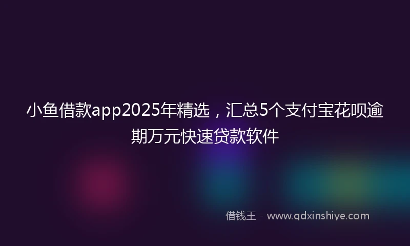 小鱼借款app2025年精选，汇总5个支付宝花呗逾期万元快速贷款软件