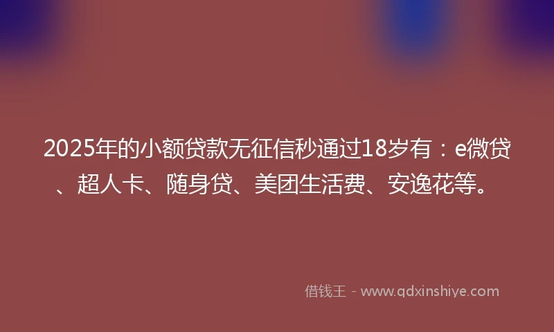 2025年的小额贷款无征信秒通过18岁有：e微贷、超人卡、随身贷、美团生活费、安逸花等。