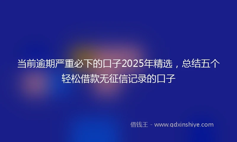 当前逾期严重必下的口子2025年精选，总结五个轻松借款无征信记录的口子