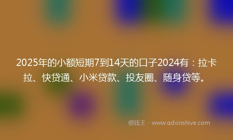 2025年的小额短期7到14天的口子2024有：拉卡拉、快贷通、小米贷款、投友圈、随身贷等。