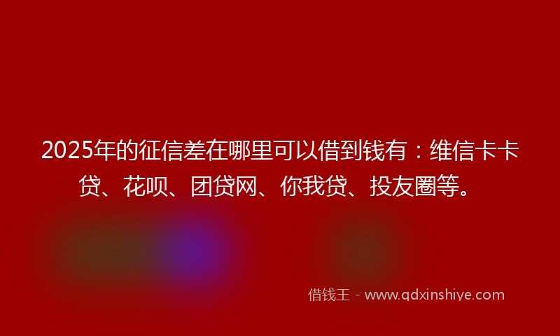 2025年的征信差在哪里可以借到钱有：维信卡卡贷、花呗、团贷网、你我贷、投友圈等。