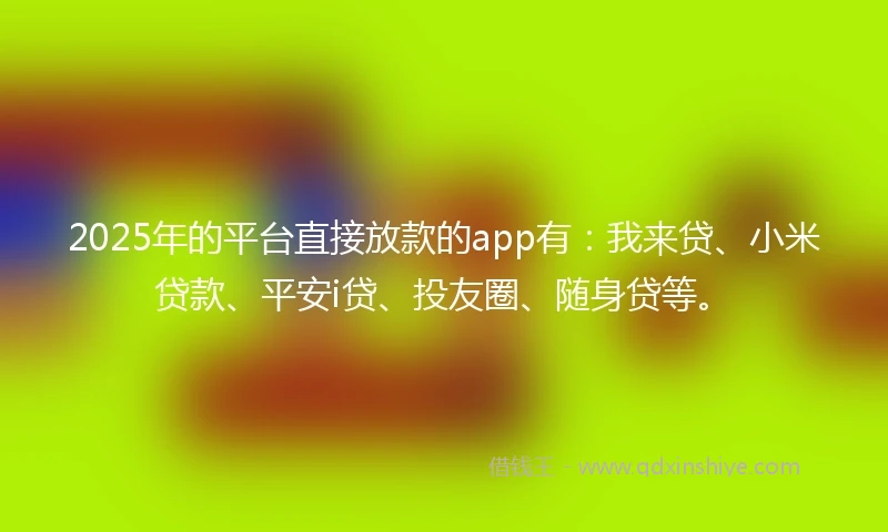 2025年的平台直接放款的app有：我来贷、小米贷款、平安i贷、投友圈、随身贷等。