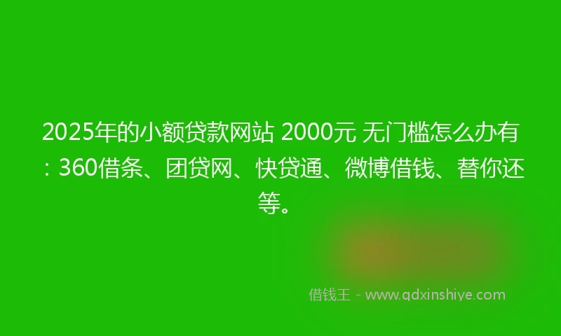 2025年的小额贷款网站 2000元 无门槛怎么办有：360借条、团贷网、快贷通、微博借钱、替你还等。