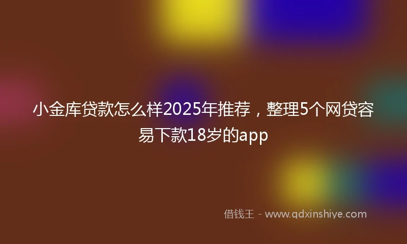 小金库贷款怎么样2025年推荐，整理5个网贷容易下款18岁的app