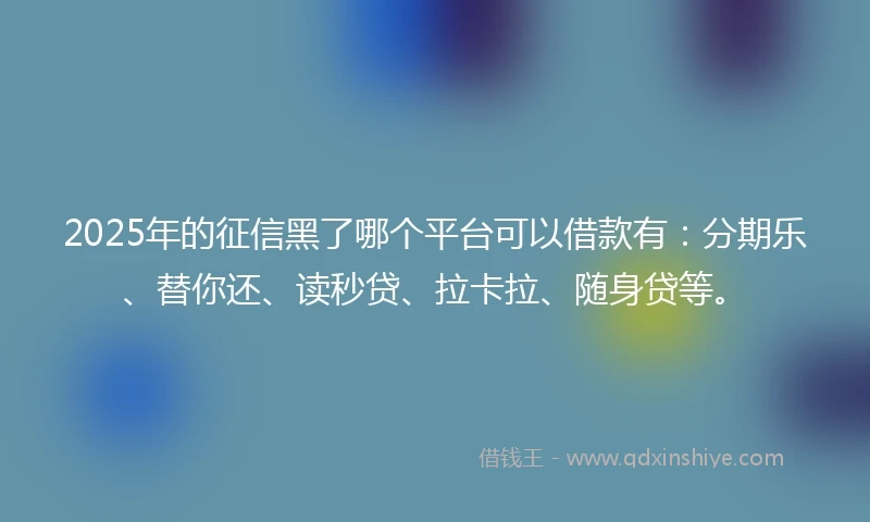2025年的征信黑了哪个平台可以借款有：分期乐、替你还、读秒贷、拉卡拉、随身贷等。