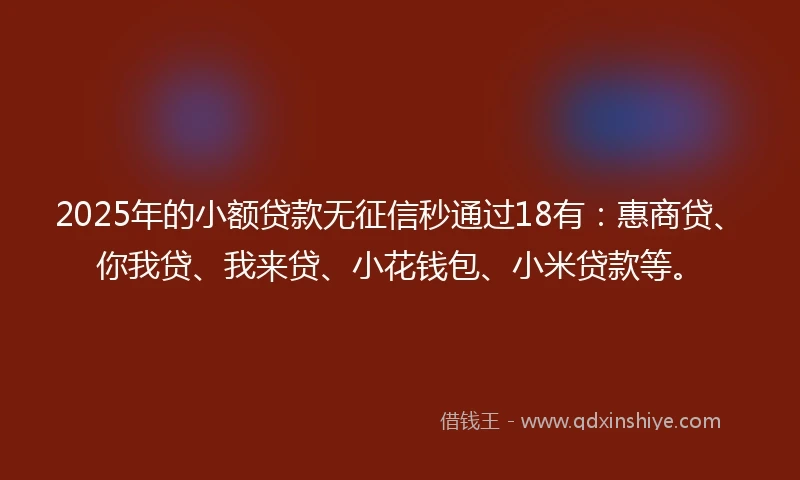 2025年的小额贷款无征信秒通过18有:惠商贷、你我贷、我来贷、小花钱包、小米贷款等。