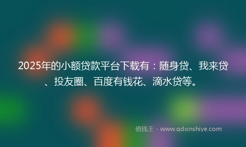2025年的小额贷款平台下载有：随身贷、我来贷、投友圈、百度有钱花、滴水贷等。
