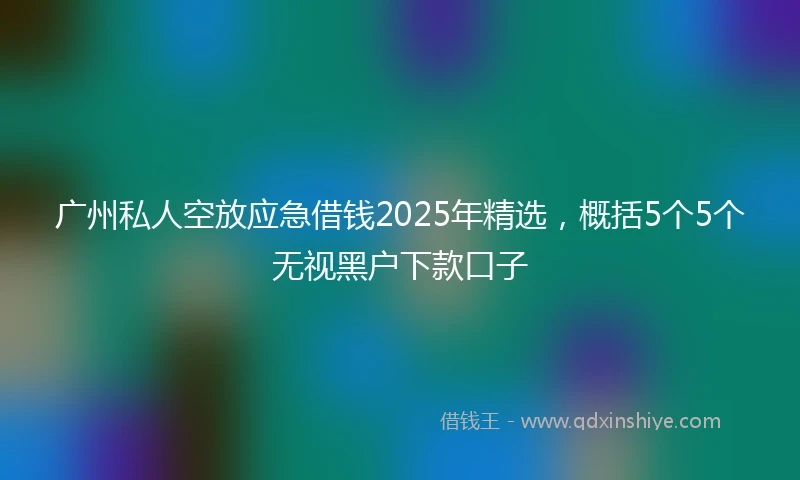广州私人空放应急借钱2025年精选，概括5个5个无视黑户下款口子