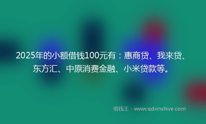 2025年的小额借钱100元有：惠商贷、我来贷、东方汇、中原消费金融、小米贷款等。
