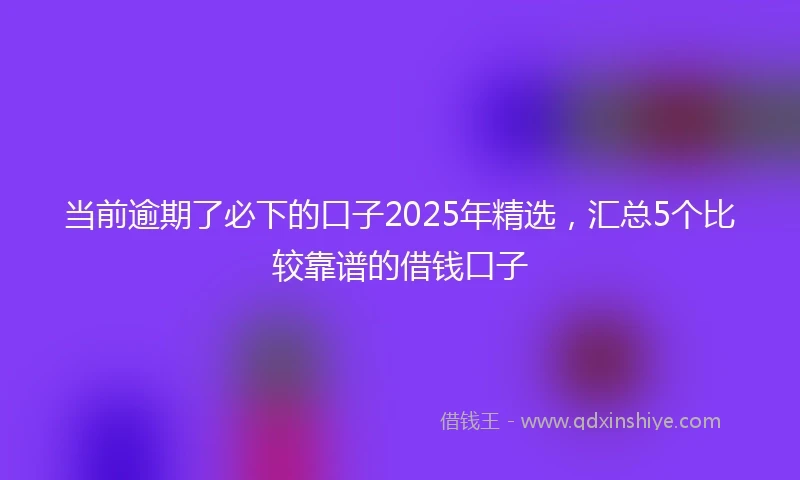 当前逾期了必下的口子2025年精选，汇总5个比较靠谱的借钱口子