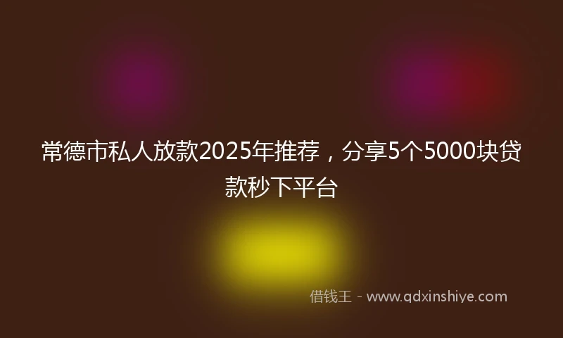 常德市私人放款2025年推荐，分享5个5000块贷款秒下平台