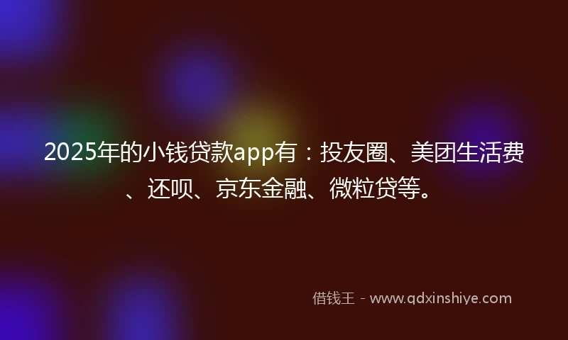 2025年的小钱贷款app有：投友圈、美团生活费、还呗、京东金融、微粒贷等。
